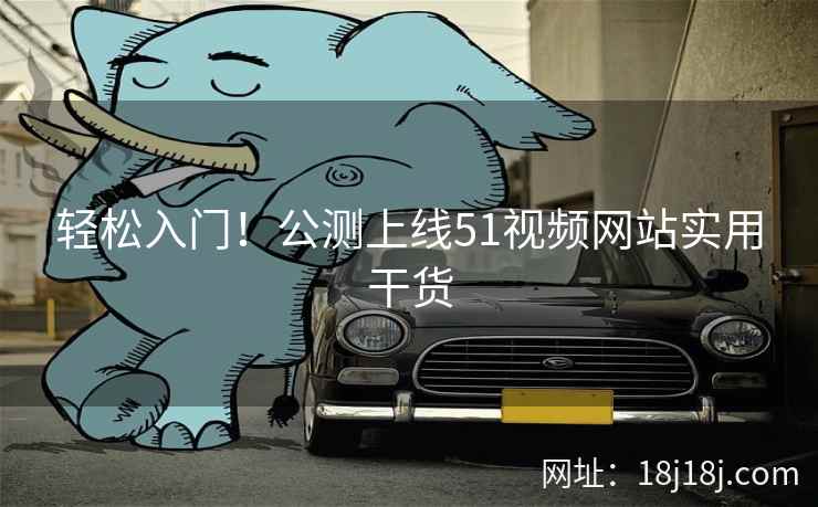 轻松入门!公测上线51视频网站实用干货 轻松入门!公测上线51视频网站实用干货