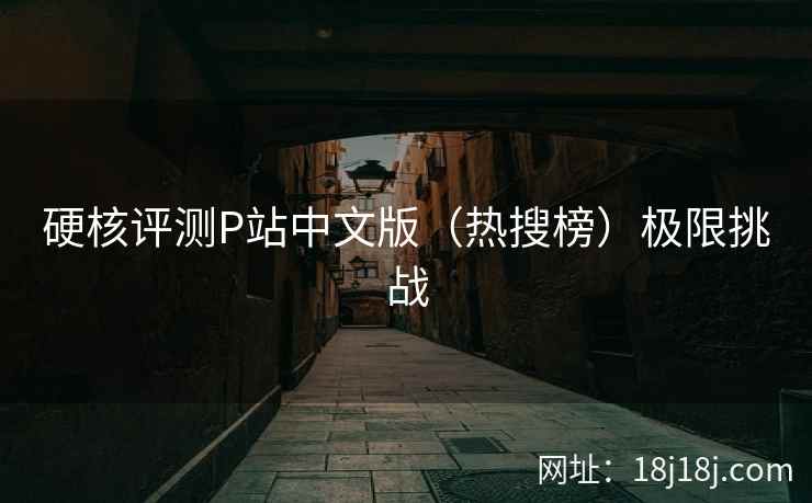 硬核评测P站中文版(热搜榜)极限挑战 硬核评测P站中文版(热搜榜)极限挑战