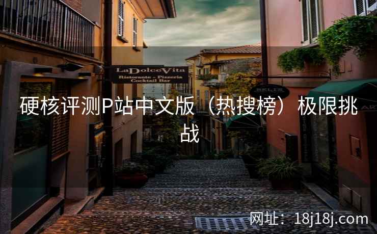 硬核评测P站中文版(热搜榜)极限挑战 硬核评测P站中文版(热搜榜)极限挑战