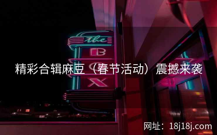 精彩合辑麻豆（春节活动）震撼来袭