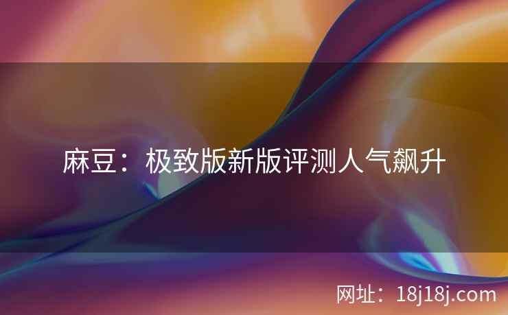 麻豆:极致版新版评测人气飙升 麻豆:极致版新版评测人气飙升