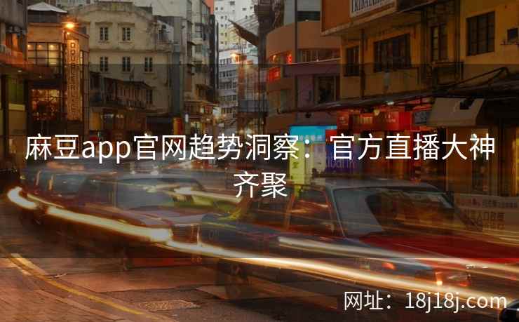 麻豆app官网趋势洞察：官方直播大神齐聚