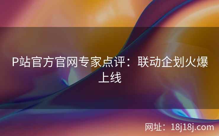 P站官方官网专家点评：联动企划火爆上线