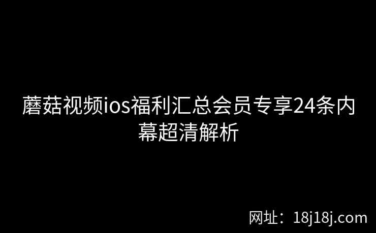 蘑菇视频ios福利汇总会员专享24条内幕超清解析