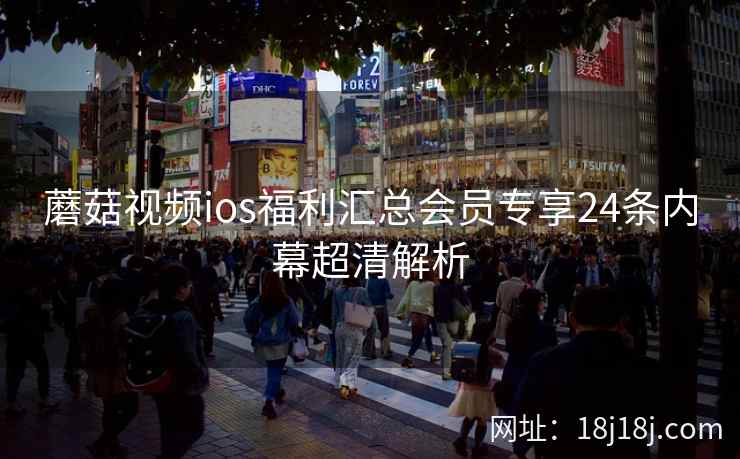 蘑菇视频ios福利汇总会员专享24条内幕超清解析 蘑菇视频ios福利汇总会员专享24条内幕超清解析