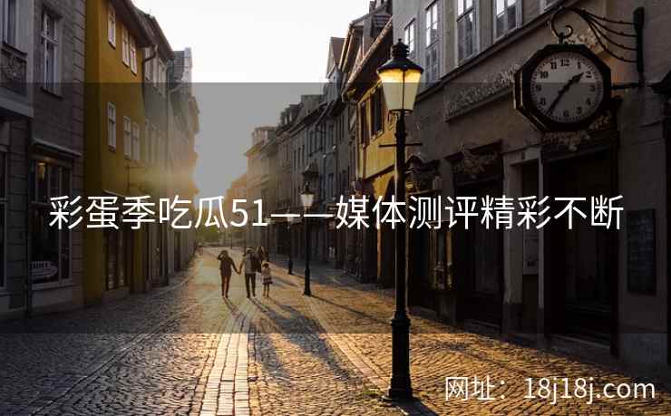 彩蛋季吃瓜51——媒体测评精彩不断 彩蛋季吃瓜51——媒体测评精彩不断
