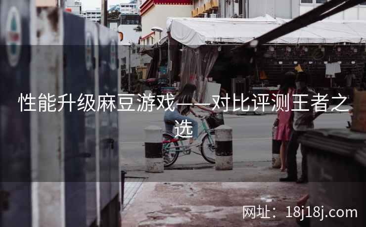 性能升级麻豆游戏——对比评测王者之选 性能升级麻豆游戏——对比评测王者之选