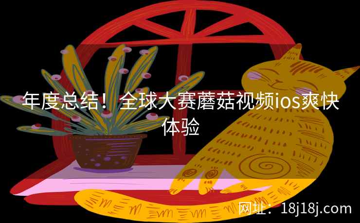 年度总结!全球大赛蘑菇视频ios爽快体验 年度总结!全球大赛蘑菇视频ios爽快体验