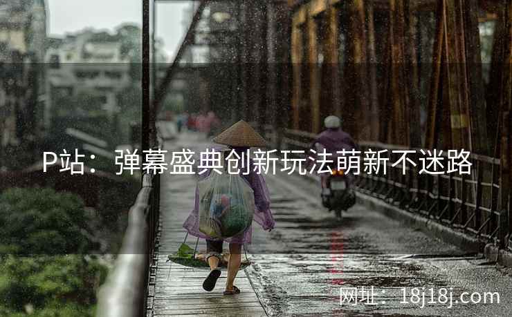 P站:弹幕盛典创新玩法萌新不迷路 P站:弹幕盛典创新玩法萌新不迷路