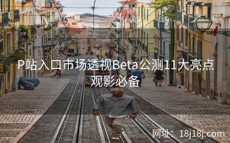 P站入口市场透视Beta公测11大亮点观影必备