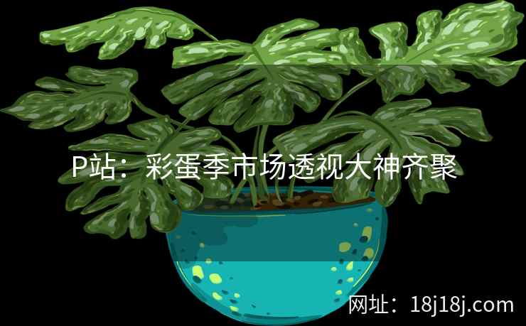 P站:彩蛋季市场透视大神齐聚 P站:彩蛋季市场透视大神齐聚