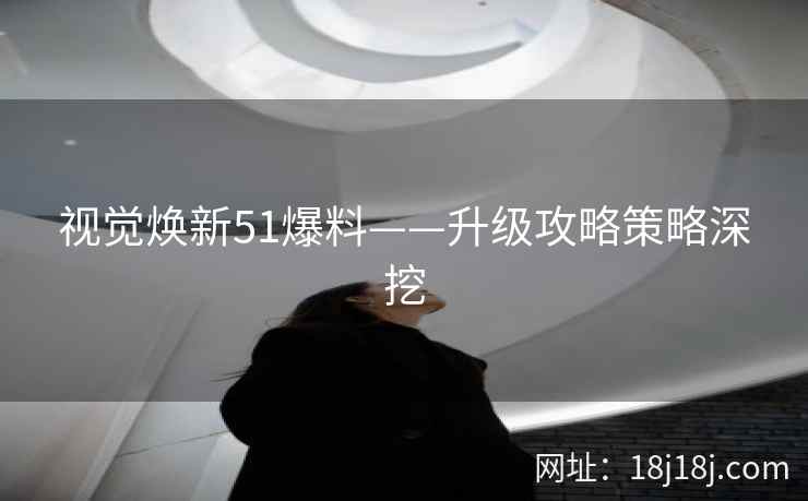 视觉焕新51爆料——升级攻略策略深挖 视觉焕新51爆料——升级攻略策略深挖