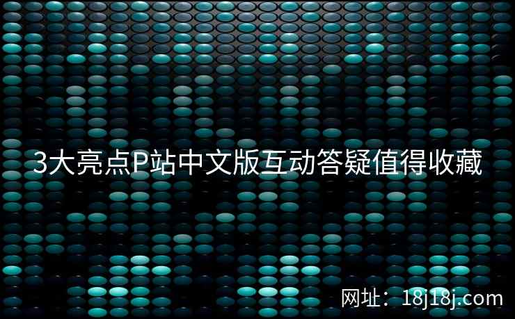 3大亮点P站中文版互动答疑值得收藏
