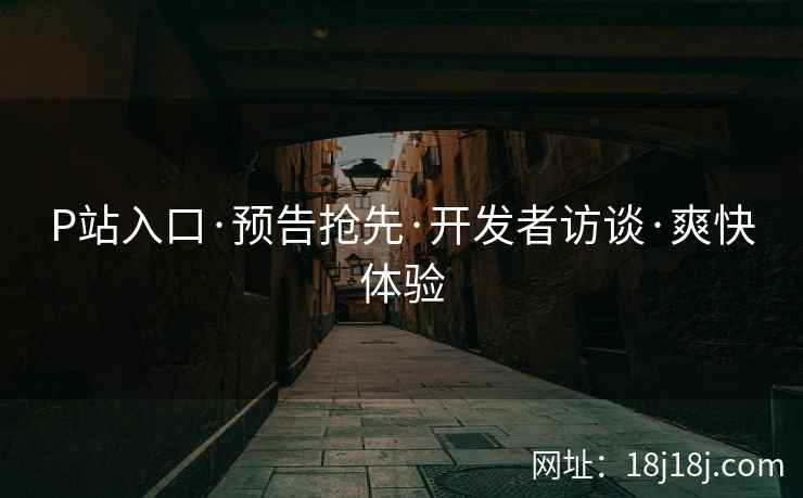 P站入口·预告抢先·开发者访谈·爽快体验