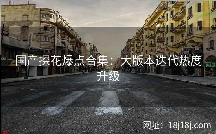 国产探花爆点合集：大版本迭代热度升级