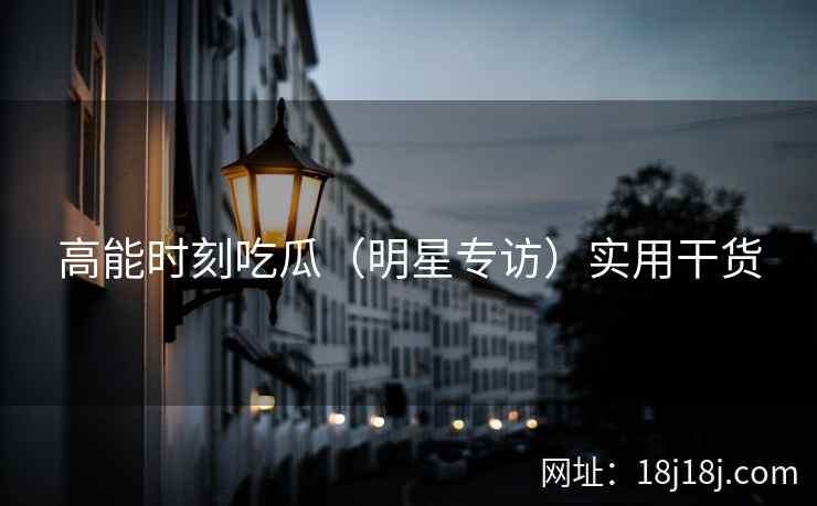 高能时刻吃瓜(明星专访)实用干货 高能时刻吃瓜(明星专访)实用干货