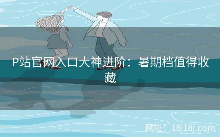 P站官网入口大神进阶：暑期档值得收藏